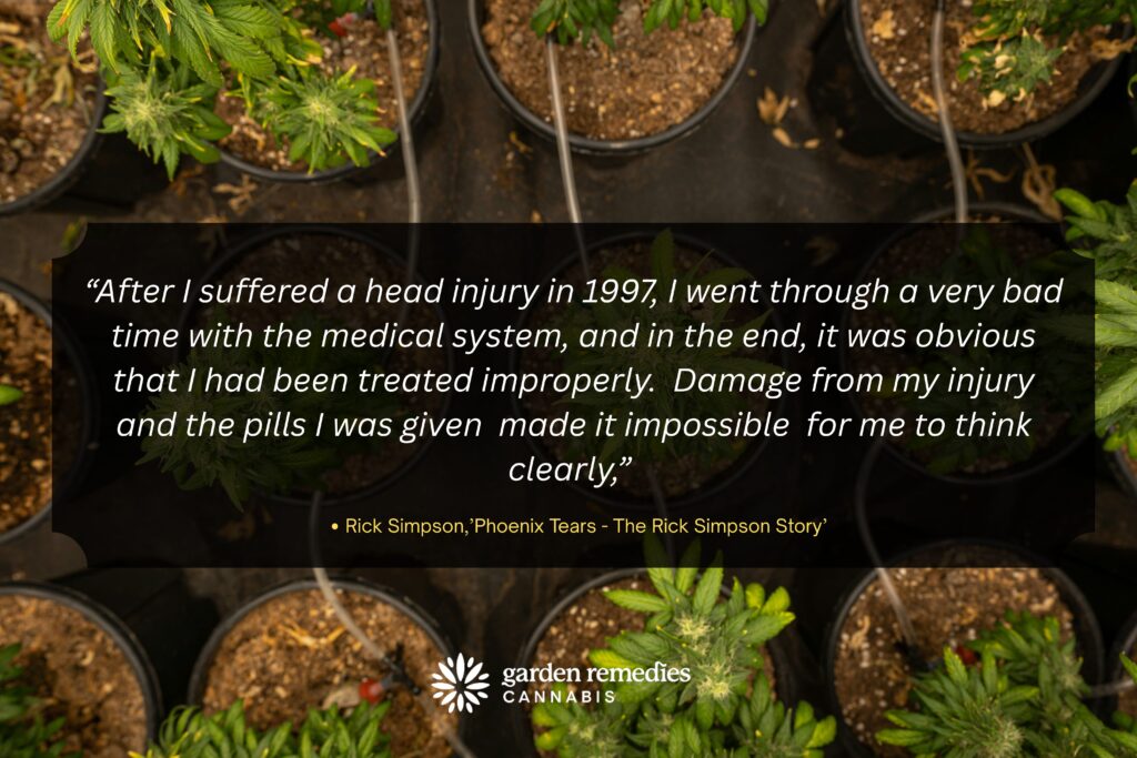 “After I suffered a head injury in 1997, I went through a very bad time with the medical system, and in the end, it was obvious that I had been treated improperly.  Damage from my injury and the pills I was given  made it impossible  for me to think clearly,” 
Rick Simpson,’Phoenix Tears - The Rick Simpson Story’